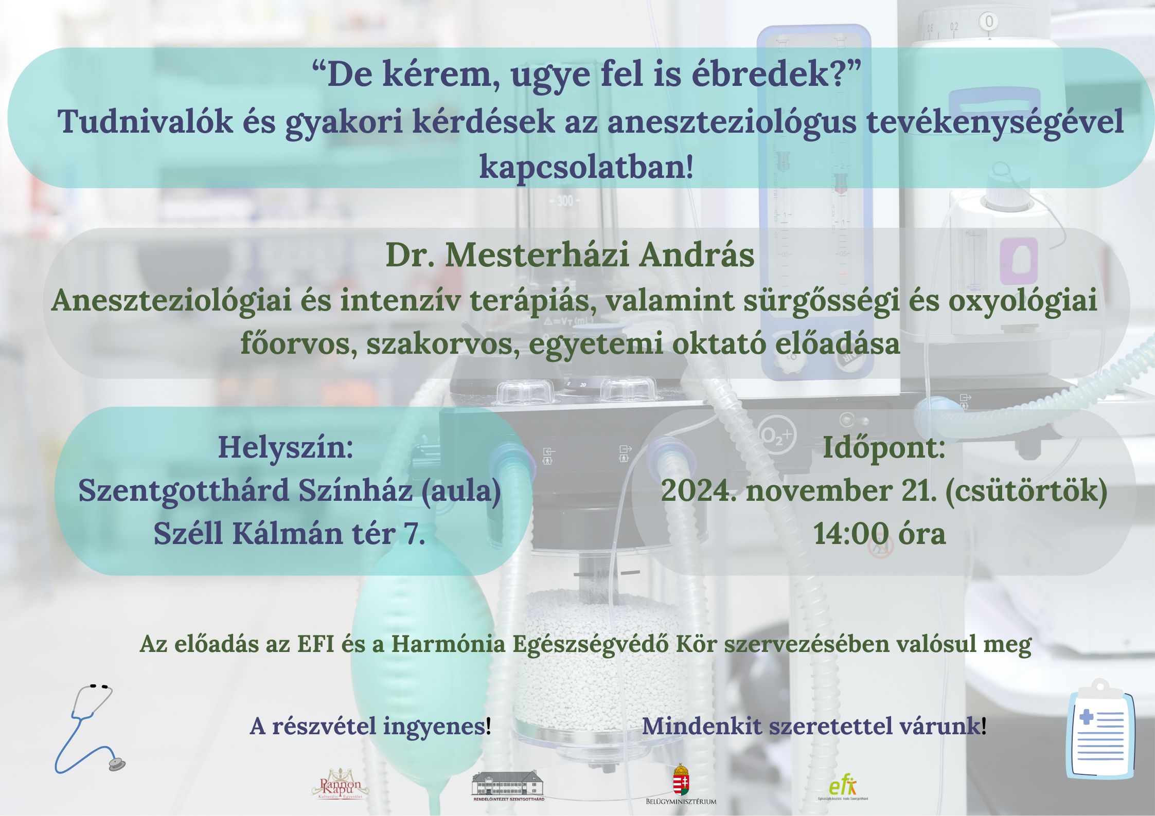 "De kérem, ugye fel is ébredek?" Tudnivalók és kérdések az aneszteziológus tevékenységével kapcsolatban! Dr. Mesterházi András Aneszteziológiai és intenzív terápiás, valamint sürgősségi és oxyológiai főorvos, szakorvos, egyetemi oktató előadása. Helyszín: Szentgotthárd Színház (aula) Széll K. tér 7. Időpont: 2024.november 21. (csütörtök) 14:00 óra. Az előadás az EFI és a  Harmónia Egészségvédő Kör szervezésében valósul meg. A Részvétel ingyenes! Mindenkit szeretettel várunk! 